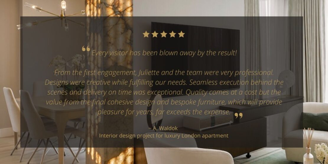 A luxurious living room with modern furniture and decor is showcased alongside a glowing review, brimming with stars and praising the design team's professionalism and creativity. The review highlights the seamless execution, quality of the project, and hints at a potential UK Property Award. "Every visitor has been blown away by the result! 

From the first engagement, Juliette and the team were very professional. Designs were creative while fulfilling our needs. Seamless execution behind the scenes and delivery on time was exceptional. Quality comes at a cost but the value from the final cohesive design and bespoke furniture, which will provide pleasure for years, far exceeds the expense."~ A. Waldok 
Interior design project for luxury London apartment