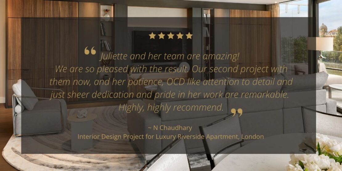 A customer testimonial with five gold stars overlays a modern, bright living room in a Contemporary London Riverside apartment.
"Juliette and her team are amazing! We are so pleased with the result. Our second project with them now, and her patience, OCD like attention to detail and just sheer dedication and pride in her work are remarkable. Highly, highly recommend." ~ N Chaudhary
Interior Design Project for Luxury Riverside Apartment, London